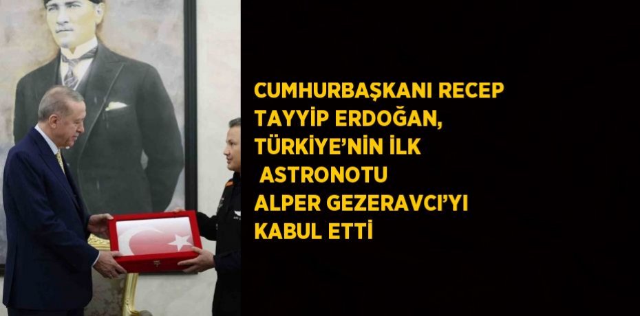 CUMHURBAŞKANI RECEP TAYYİP ERDOĞAN, TÜRKİYE’NİN İLK  ASTRONOTU ALPER GEZERAVCI’YI KABUL ETTİ