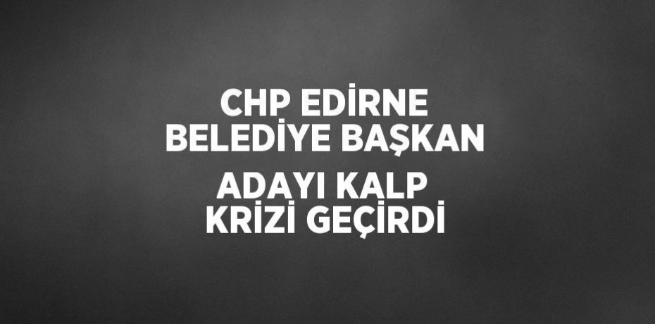 CHP EDİRNE BELEDİYE BAŞKAN ADAYI KALP KRİZİ GEÇİRDİ