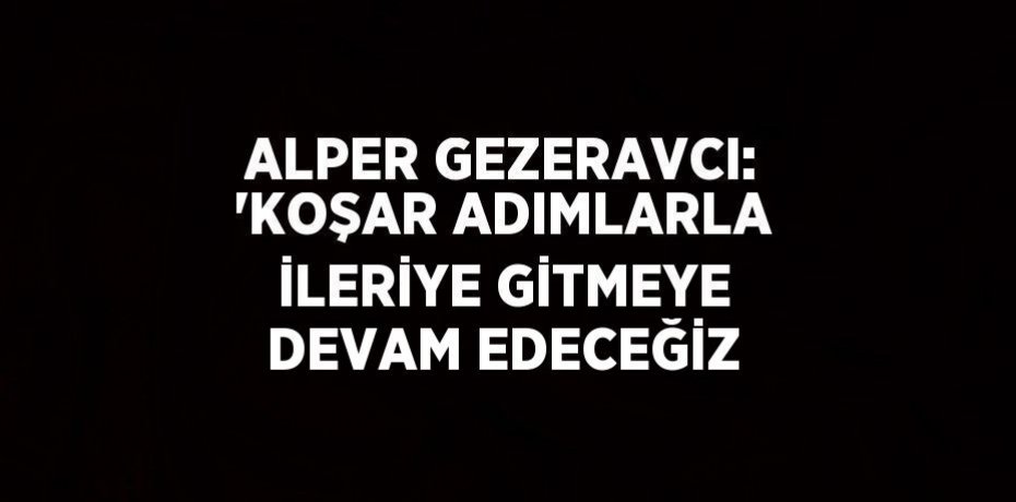 ALPER GEZERAVCI: 'KOŞAR ADIMLARLA İLERİYE GİTMEYE DEVAM EDECEĞİZ