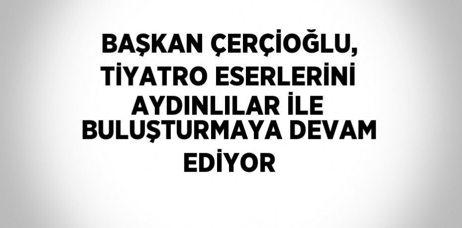 BAŞKAN ÇERÇİOĞLU, TİYATRO ESERLERİNİ AYDINLILAR İLE BULUŞTURMAYA DEVAM EDİYOR