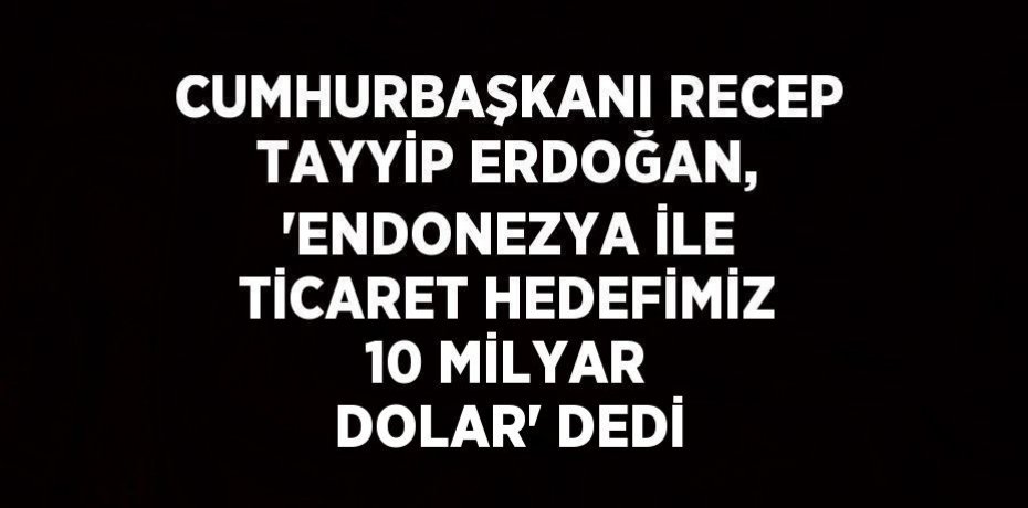 CUMHURBAŞKANI RECEP TAYYİP ERDOĞAN, 'ENDONEZYA İLE TİCARET HEDEFİMİZ 10 MİLYAR DOLAR' DEDİ