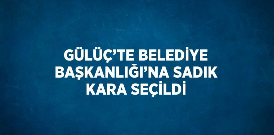 GÜLÜÇ’TE BELEDİYE BAŞKANLIĞI’NA SADIK KARA SEÇİLDİ