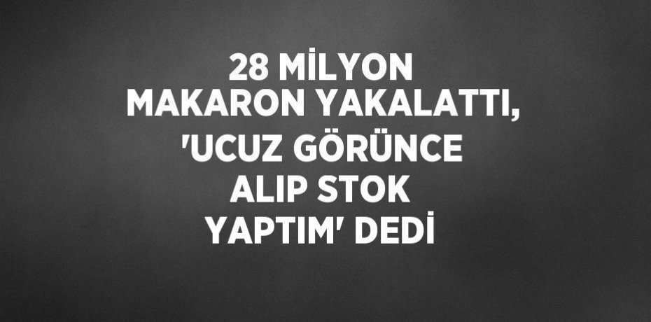 28 MİLYON MAKARON YAKALATTI, 'UCUZ GÖRÜNCE ALIP STOK YAPTIM' DEDİ