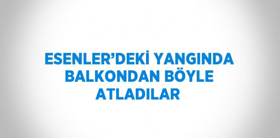 ESENLER’DEKİ YANGINDA BALKONDAN BÖYLE ATLADILAR