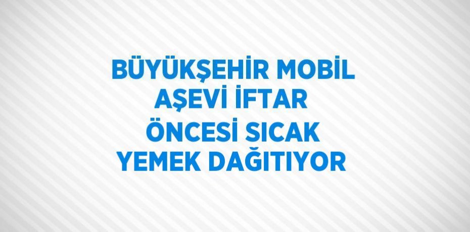 BÜYÜKŞEHİR MOBİL AŞEVİ İFTAR ÖNCESİ SICAK YEMEK DAĞITIYOR