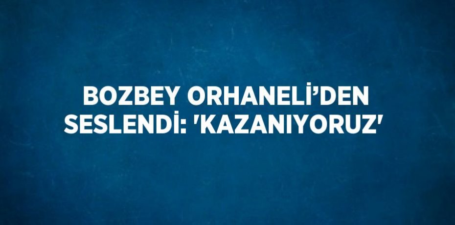 BOZBEY ORHANELİ’DEN SESLENDİ: 'KAZANIYORUZ'