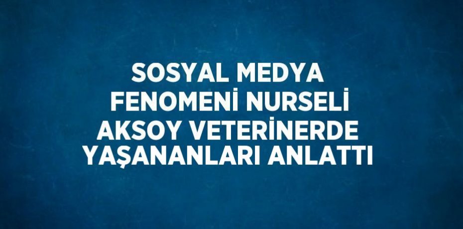 SOSYAL MEDYA FENOMENİ NURSELİ AKSOY VETERİNERDE YAŞANANLARI ANLATTI