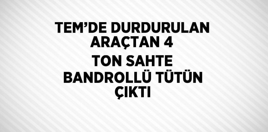 TEM’DE DURDURULAN ARAÇTAN 4 TON SAHTE BANDROLLÜ TÜTÜN ÇIKTI