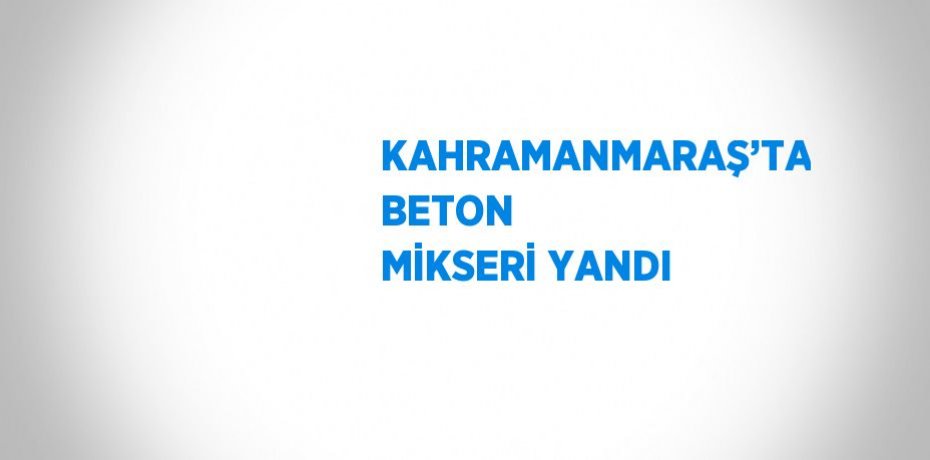KAHRAMANMARAŞ’TA BETON MİKSERİ YANDI