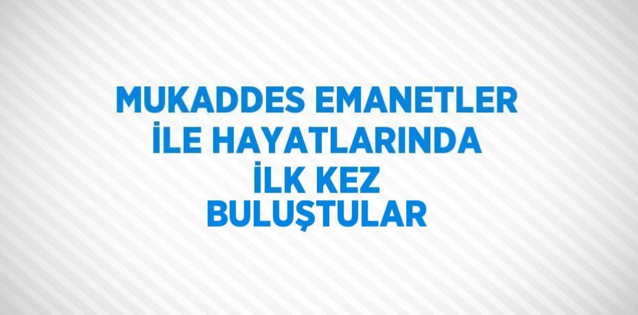 MUKADDES EMANETLER İLE HAYATLARINDA İLK KEZ BULUŞTULAR