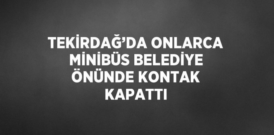 TEKİRDAĞ’DA ONLARCA MİNİBÜS BELEDİYE ÖNÜNDE KONTAK KAPATTI