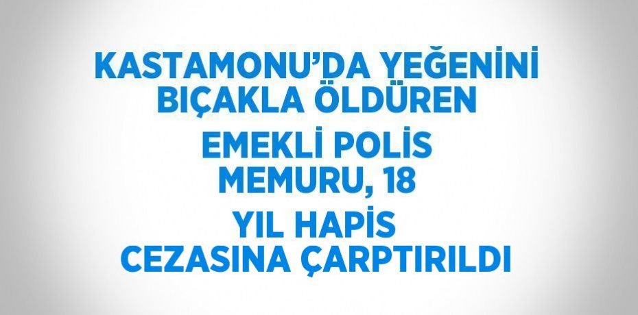 KASTAMONU’DA YEĞENİNİ BIÇAKLA ÖLDÜREN EMEKLİ POLİS MEMURU, 18 YIL HAPİS CEZASINA ÇARPTIRILDI