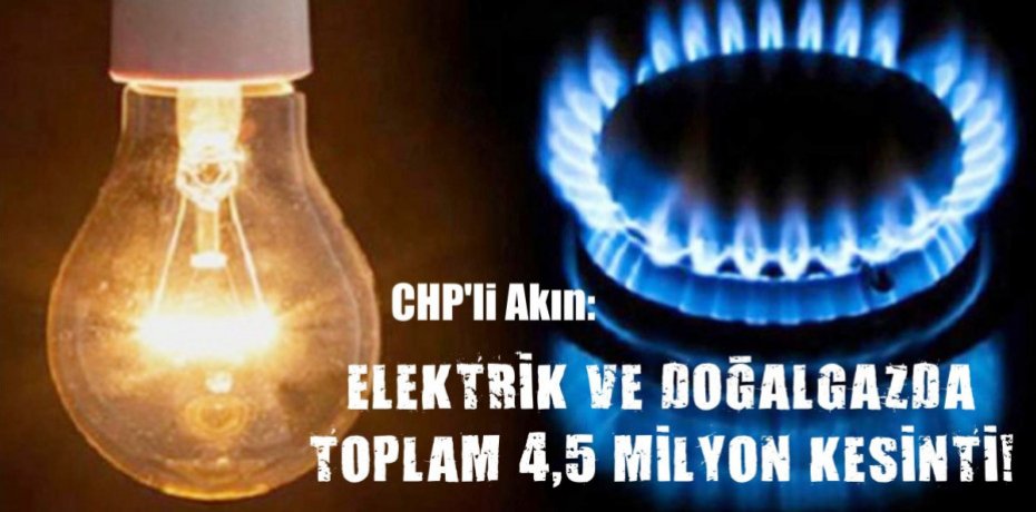 CHP’li Akın: ELEKTRİK VE DOĞALGAZDA TOPLAM 4,5 MİLYON KESİNTİ!