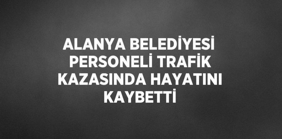 ALANYA BELEDİYESİ PERSONELİ TRAFİK KAZASINDA HAYATINI KAYBETTİ