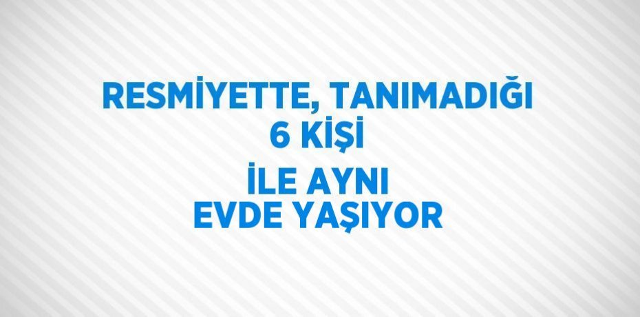 RESMİYETTE, TANIMADIĞI 6 KİŞİ İLE AYNI EVDE YAŞIYOR