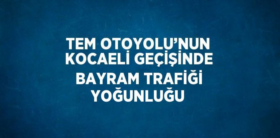 TEM OTOYOLU’NUN KOCAELİ GEÇİŞİNDE BAYRAM TRAFİĞİ YOĞUNLUĞU