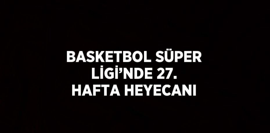 BASKETBOL SÜPER LİGİ’NDE 27. HAFTA HEYECANI