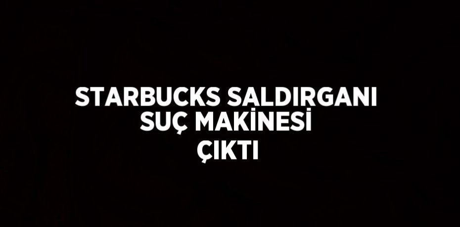STARBUCKS SALDIRGANI SUÇ MAKİNESİ ÇIKTI