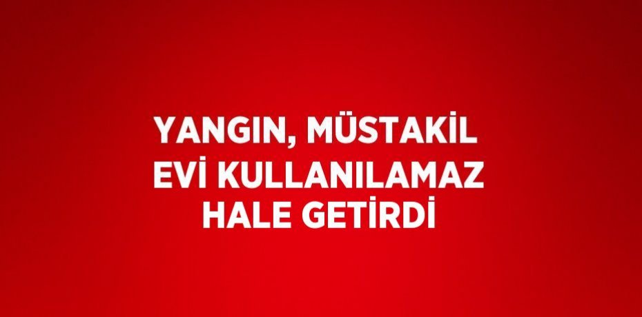 YANGIN, MÜSTAKİL EVİ KULLANILAMAZ HALE GETİRDİ