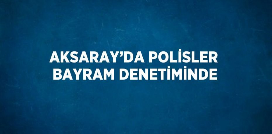 AKSARAY’DA POLİSLER BAYRAM DENETİMİNDE