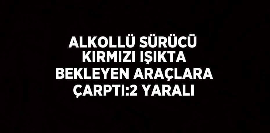 ALKOLLÜ SÜRÜCÜ KIRMIZI IŞIKTA BEKLEYEN ARAÇLARA ÇARPTI:2 YARALI