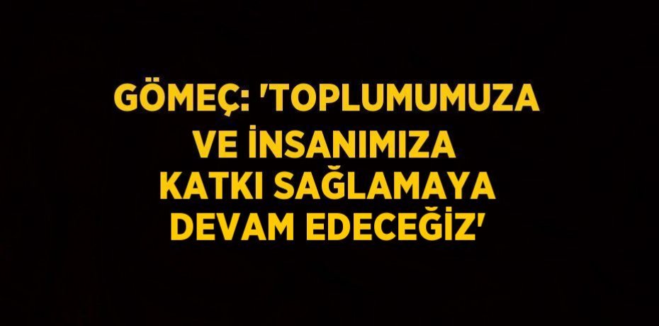 GÖMEÇ: 'TOPLUMUMUZA VE İNSANIMIZA KATKI SAĞLAMAYA DEVAM EDECEĞİZ'