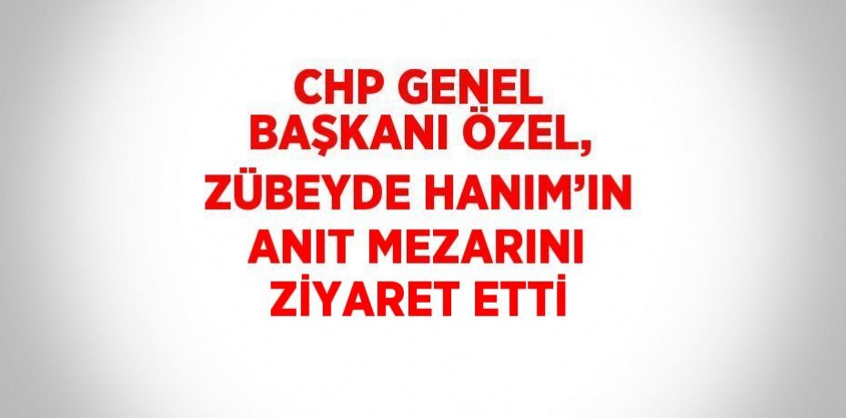 CHP GENEL BAŞKANI ÖZEL, ZÜBEYDE HANIM’IN ANIT MEZARINI ZİYARET ETTİ