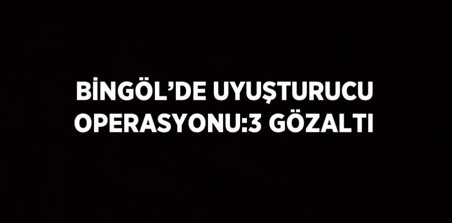 BİNGÖL’DE UYUŞTURUCU OPERASYONU:3 GÖZALTI