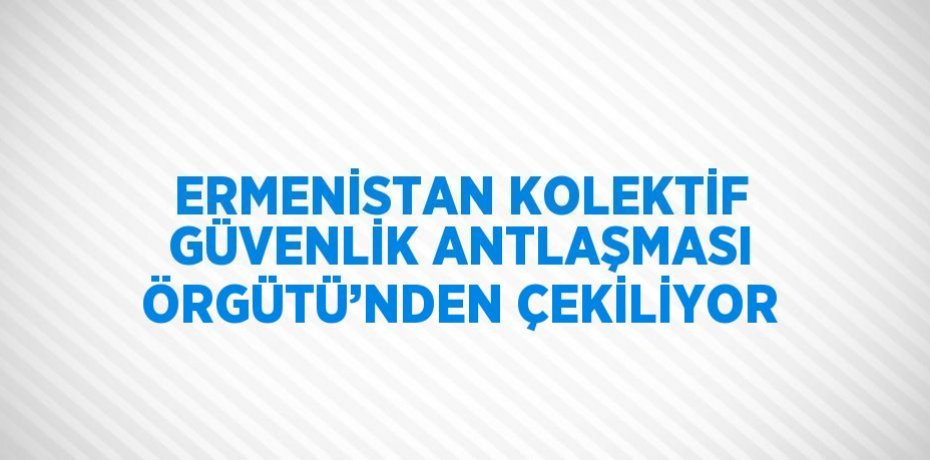 ERMENİSTAN KOLEKTİF GÜVENLİK ANTLAŞMASI ÖRGÜTÜ’NDEN ÇEKİLİYOR