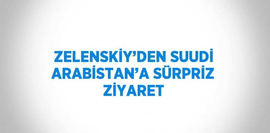 ZELENSKİY’DEN SUUDİ ARABİSTAN’A SÜRPRİZ ZİYARET