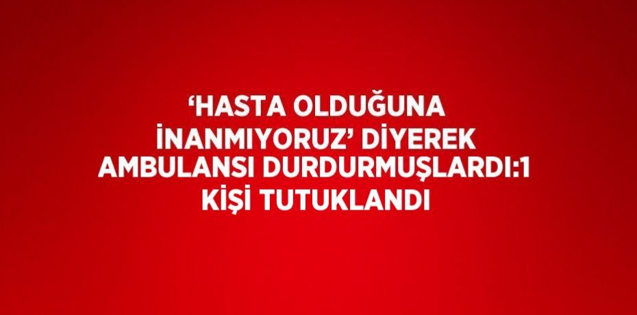 ‘HASTA OLDUĞUNA İNANMIYORUZ’ DİYEREK AMBULANSI DURDURMUŞLARDI:1 KİŞİ TUTUKLANDI