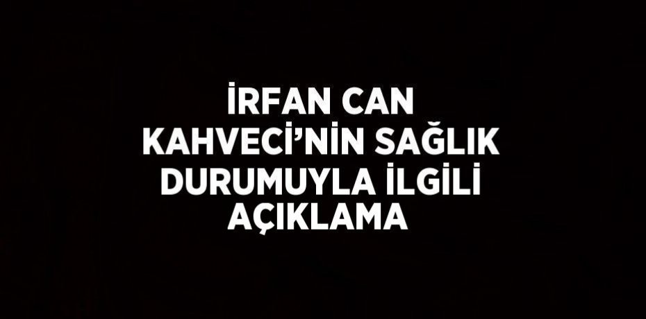 İRFAN CAN KAHVECİ’NİN SAĞLIK DURUMUYLA İLGİLİ AÇIKLAMA