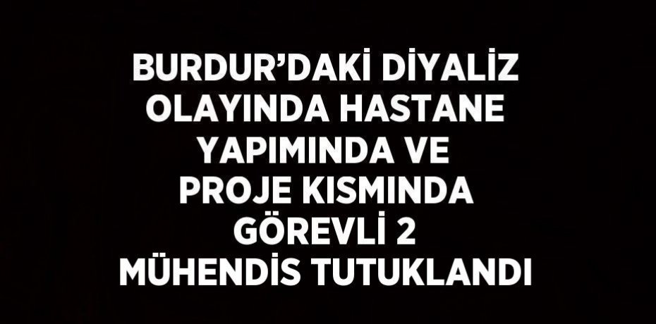 BURDUR’DAKİ DİYALİZ OLAYINDA HASTANE YAPIMINDA VE PROJE KISMINDA GÖREVLİ 2 MÜHENDİS TUTUKLANDI