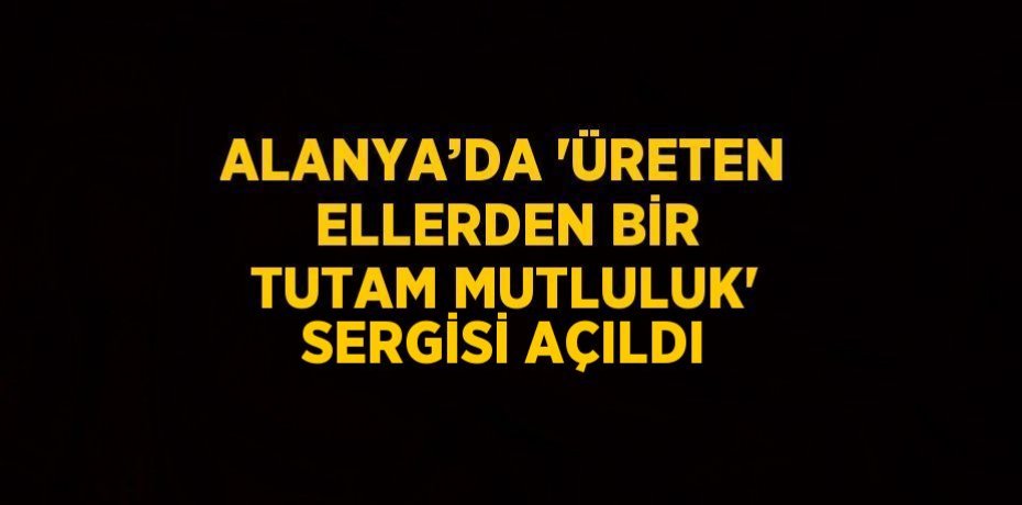 ALANYA’DA 'ÜRETEN ELLERDEN BİR TUTAM MUTLULUK' SERGİSİ AÇILDI
