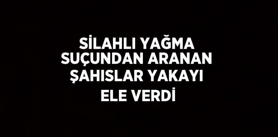 SİLAHLI YAĞMA SUÇUNDAN ARANAN ŞAHISLAR YAKAYI ELE VERDİ
