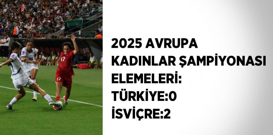 2025 AVRUPA KADINLAR ŞAMPİYONASI ELEMELERİ: TÜRKİYE:0 İSVİÇRE:2