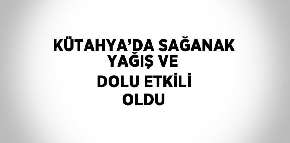 KÜTAHYA’DA SAĞANAK YAĞIŞ VE DOLU ETKİLİ OLDU