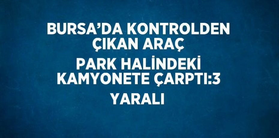 BURSA’DA KONTROLDEN ÇIKAN ARAÇ PARK HALİNDEKİ KAMYONETE ÇARPTI:3 YARALI