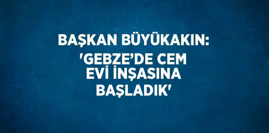 BAŞKAN BÜYÜKAKIN: 'GEBZE’DE CEM EVİ İNŞASINA BAŞLADIK'
