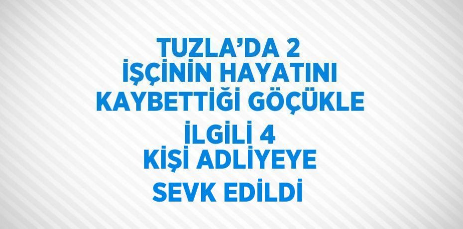 TUZLA’DA 2 İŞÇİNİN HAYATINI KAYBETTİĞİ GÖÇÜKLE İLGİLİ 4 KİŞİ ADLİYEYE SEVK EDİLDİ