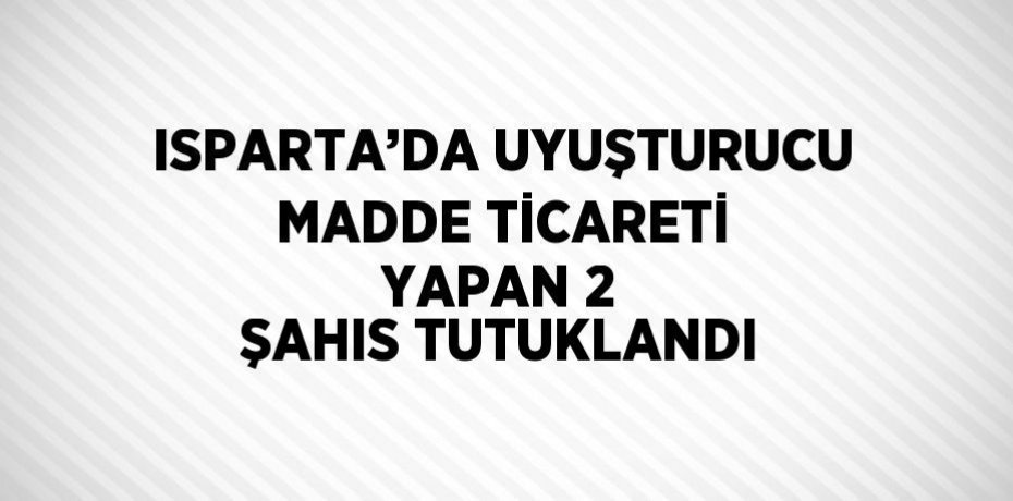 ISPARTA’DA UYUŞTURUCU MADDE TİCARETİ YAPAN 2 ŞAHIS TUTUKLANDI
