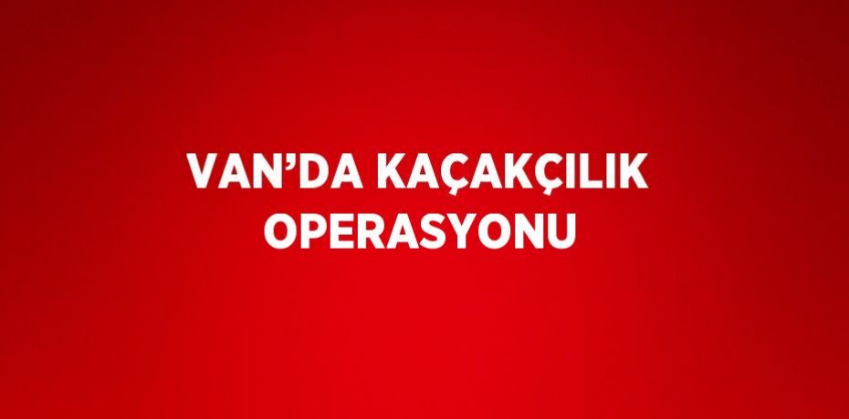 VAN’DA KAÇAKÇILIK OPERASYONU