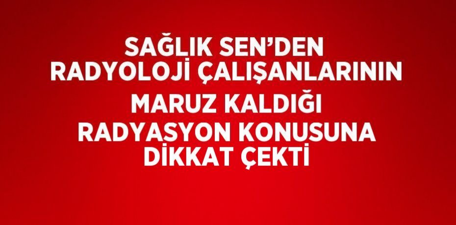 SAĞLIK SEN’DEN RADYOLOJİ ÇALIŞANLARININ MARUZ KALDIĞI RADYASYON KONUSUNA DİKKAT ÇEKTİ