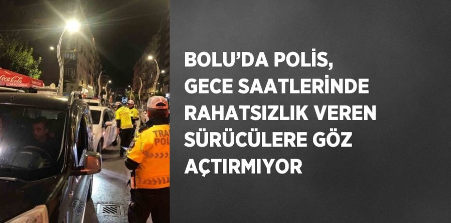 BOLU’DA POLİS, GECE SAATLERİNDE RAHATSIZLIK VEREN SÜRÜCÜLERE GÖZ AÇTIRMIYOR