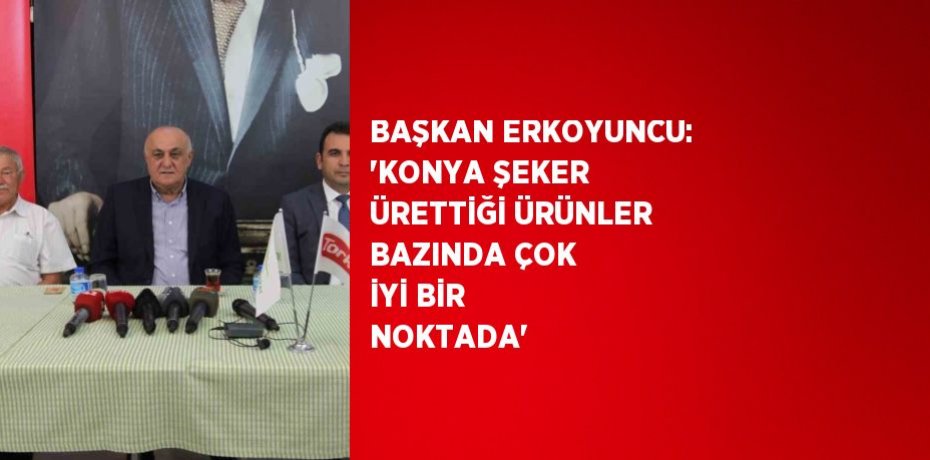 BAŞKAN ERKOYUNCU: 'KONYA ŞEKER ÜRETTİĞİ ÜRÜNLER BAZINDA ÇOK İYİ BİR NOKTADA'