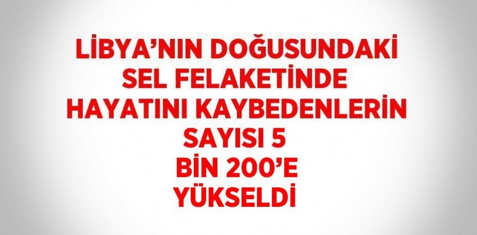 LİBYA’NIN DOĞUSUNDAKİ SEL FELAKETİNDE HAYATINI KAYBEDENLERİN SAYISI 5 BİN 200’E YÜKSELDİ