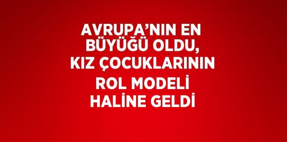 AVRUPA’NIN EN BÜYÜĞÜ OLDU, KIZ ÇOCUKLARININ ROL MODELİ HALİNE GELDİ
