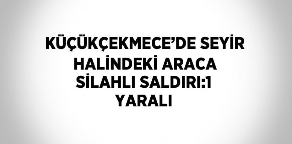 KÜÇÜKÇEKMECE’DE SEYİR HALİNDEKİ ARACA SİLAHLI SALDIRI:1 YARALI