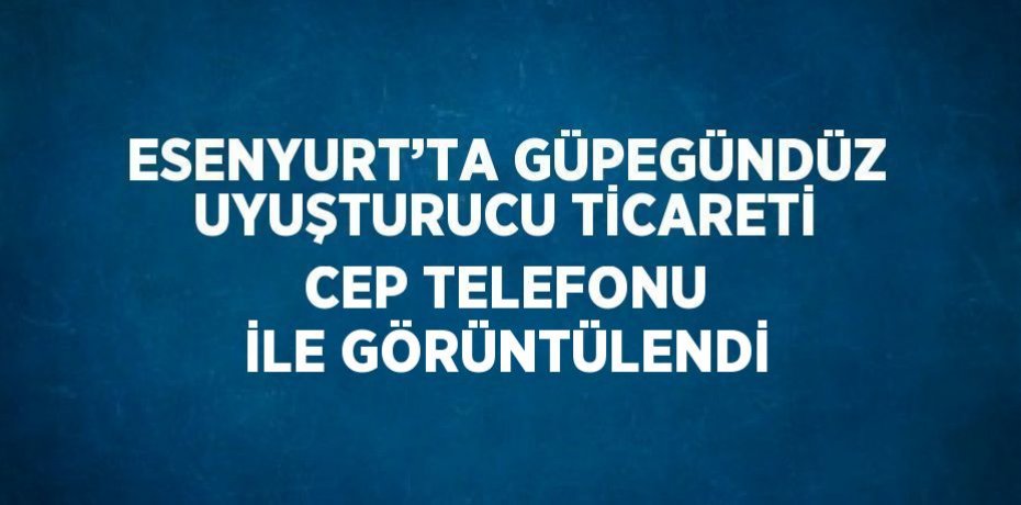 ESENYURT’TA GÜPEGÜNDÜZ UYUŞTURUCU TİCARETİ CEP TELEFONU İLE GÖRÜNTÜLENDİ