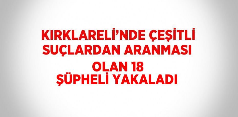 KIRKLARELİ’NDE ÇEŞİTLİ SUÇLARDAN ARANMASI OLAN 18 ŞÜPHELİ YAKALADI